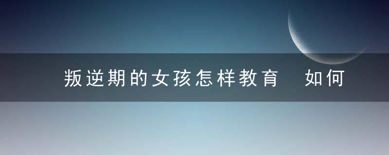 叛逆期的女孩怎样教育 如何教育叛逆的女儿